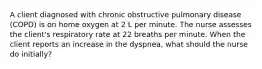 A client diagnosed with chronic obstructive pulmonary disease (COPD) is on home oxygen at 2 L per minute. The nurse assesses the client's respiratory rate at 22 breaths per minute. When the client reports an increase in the dyspnea, what should the nurse do initially?