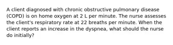 A client diagnosed with chronic obstructive pulmonary disease (COPD) is on home oxygen at 2 L per minute. The nurse assesses the client's respiratory rate at 22 breaths per minute. When the client reports an increase in the dyspnea, what should the nurse do initially?