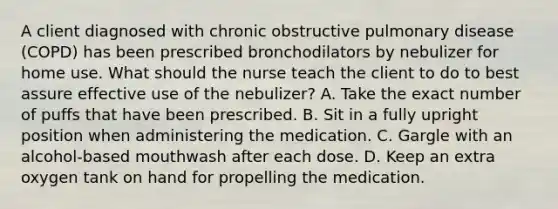 A client diagnosed with chronic obstructive pulmonary disease (COPD) has been prescribed bronchodilators by nebulizer for home use. What should the nurse teach the client to do to best assure effective use of the nebulizer? A. Take the exact number of puffs that have been prescribed. B. Sit in a fully upright position when administering the medication. C. Gargle with an alcohol-based mouthwash after each dose. D. Keep an extra oxygen tank on hand for propelling the medication.