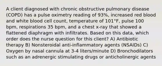 A client diagnosed with chronic obstructive pulmonary disease (COPD) has a pulse oximetry reading of 93%, increased red blood and white blood cell count, temperature of 101°F, pulse 100 bpm, respirations 35 bpm, and a chest x-ray that showed a flattened diaphragm with infiltrates. Based on this data, which order does the nurse question for this client? A) Antibiotic therapy B) Nonsteroidal anti-inflammatory agents (NSAIDs) C) Oxygen by nasal cannula at 3-4 liters/minute D) Bronchodilators such as an adrenergic stimulating drugs or anticholinergic agents