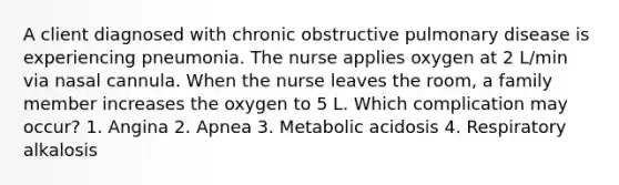 A client diagnosed with chronic obstructive pulmonary disease is experiencing pneumonia. The nurse applies oxygen at 2 L/min via nasal cannula. When the nurse leaves the room, a family member increases the oxygen to 5 L. Which complication may occur? 1. Angina 2. Apnea 3. Metabolic acidosis 4. Respiratory alkalosis