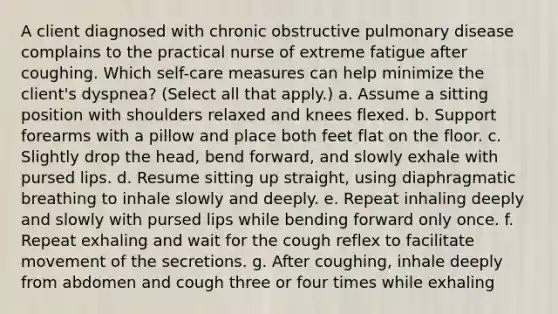 A client diagnosed with chronic obstructive pulmonary disease complains to the practical nurse of extreme fatigue after coughing. Which self-care measures can help minimize the client's dyspnea? (Select all that apply.) a. Assume a sitting position with shoulders relaxed and knees flexed. b. Support forearms with a pillow and place both feet flat on the floor. c. Slightly drop the head, bend forward, and slowly exhale with pursed lips. d. Resume sitting up straight, using diaphragmatic breathing to inhale slowly and deeply. e. Repeat inhaling deeply and slowly with pursed lips while bending forward only once. f. Repeat exhaling and wait for the cough reflex to facilitate movement of the secretions. g. After coughing, inhale deeply from abdomen and cough three or four times while exhaling