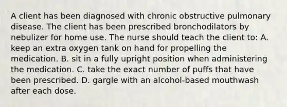 A client has been diagnosed with chronic obstructive pulmonary disease. The client has been prescribed bronchodilators by nebulizer for home use. The nurse should teach the client to: A. keep an extra oxygen tank on hand for propelling the medication. B. sit in a fully upright position when administering the medication. C. take the exact number of puffs that have been prescribed. D. gargle with an alcohol-based mouthwash after each dose.