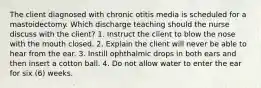 The client diagnosed with chronic otitis media is scheduled for a mastoidectomy. Which discharge teaching should the nurse discuss with the client? 1. Instruct the client to blow the nose with the mouth closed. 2. Explain the client will never be able to hear from the ear. 3. Instill ophthalmic drops in both ears and then insert a cotton ball. 4. Do not allow water to enter the ear for six (6) weeks.