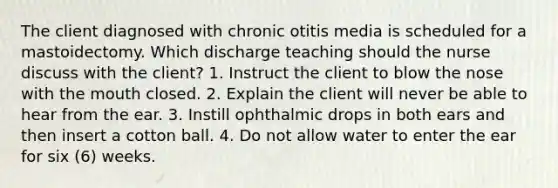 The client diagnosed with chronic otitis media is scheduled for a mastoidectomy. Which discharge teaching should the nurse discuss with the client? 1. Instruct the client to blow the nose with the mouth closed. 2. Explain the client will never be able to hear from the ear. 3. Instill ophthalmic drops in both ears and then insert a cotton ball. 4. Do not allow water to enter the ear for six (6) weeks.