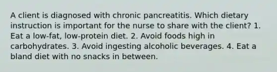 A client is diagnosed with chronic pancreatitis. Which dietary instruction is important for the nurse to share with the client? 1. Eat a low-fat, low-protein diet. 2. Avoid foods high in carbohydrates. 3. Avoid ingesting alcoholic beverages. 4. Eat a bland diet with no snacks in between.