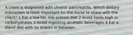 A client is diagnosed with chronic pancreatitis. Which dietary instruction is most important for the nurse to share with the client? 1 Eat a low-fat, low-protein diet 2 Avoid foods high in carbohydrates 3 Avoid ingesting alcoholic beverages 4 Eat a bland diet with no snacks in between