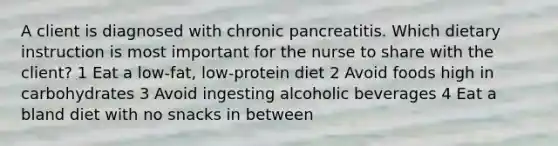 A client is diagnosed with chronic pancreatitis. Which dietary instruction is most important for the nurse to share with the client? 1 Eat a low-fat, low-protein diet 2 Avoid foods high in carbohydrates 3 Avoid ingesting alcoholic beverages 4 Eat a bland diet with no snacks in between