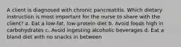 A client is diagnosed with chronic pancreatitis. Which dietary instruction is most important for the nurse to share with the client? a. Eat a low-fat, low-protein diet b. Avoid foods high in carbohydrates c. Avoid ingesting alcoholic beverages d. Eat a bland diet with no snacks in between