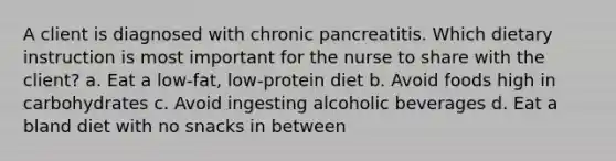 A client is diagnosed with chronic pancreatitis. Which dietary instruction is most important for the nurse to share with the client? a. Eat a low-fat, low-protein diet b. Avoid foods high in carbohydrates c. Avoid ingesting alcoholic beverages d. Eat a bland diet with no snacks in between