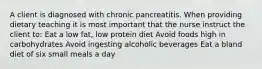 A client is diagnosed with chronic pancreatitis. When providing dietary teaching it is most important that the nurse instruct the client to: Eat a low fat, low protein diet Avoid foods high in carbohydrates Avoid ingesting alcoholic beverages Eat a bland diet of six small meals a day