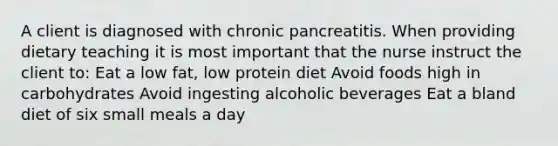 A client is diagnosed with chronic pancreatitis. When providing dietary teaching it is most important that the nurse instruct the client to: Eat a low fat, low protein diet Avoid foods high in carbohydrates Avoid ingesting alcoholic beverages Eat a bland diet of six small meals a day