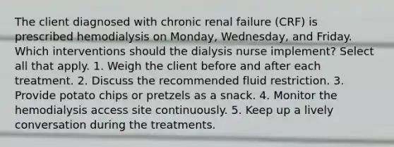 The client diagnosed with chronic renal failure (CRF) is prescribed hemodialysis on Monday, Wednesday, and Friday. Which interventions should the dialysis nurse implement? Select all that apply. 1. Weigh the client before and after each treatment. 2. Discuss the recommended fluid restriction. 3. Provide potato chips or pretzels as a snack. 4. Monitor the hemodialysis access site continuously. 5. Keep up a lively conversation during the treatments.