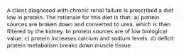 A client diagnosed with chronic renal failure is prescribed a diet low in protein. The rationale for this diet is that: a) protein sources are broken down and converted to urea, which is then filtered by the kidney. b) protein sources are of low biological value. c) protein increases calcium and sodium levels. d) deficit protein metabolism breaks down muscle tissue.