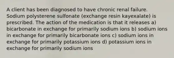 A client has been diagnosed to have chronic renal failure. Sodium polysterene sulfonate (exchange resin kayexalate) is prescribed. The action of the medication is that it releases a) bicarbonate in exchange for primarily sodium ions b) sodium ions in exchange for primarily bicarbonate ions c) sodium ions in exchange for primarily potassium ions d) potassium ions in exchange for primarily sodium ions