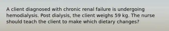 A client diagnosed with chronic renal failure is undergoing hemodialysis. Post dialysis, the client weighs 59 kg. The nurse should teach the client to make which dietary changes?