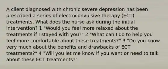 A client diagnosed with chronic severe depression has been prescribed a series of electroconvulsive therapy (ECT) treatments. What does the nurse ask during the initial intervention? 1 "Would you feel more relaxed about the treatments if I stayed with you?" 2 "What can I do to help you feel more comfortable about these treatments?" 3 "Do you know very much about the benefits and drawbacks of ECT treatments?" 4 "Will you let me know if you want or need to talk about these ECT treatments?"