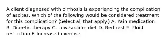 A client diagnosed with cirrhosis is experiencing the complication of ascites. Which of the following would be considered treatment for this complication? (Select all that apply.) A. Pain medication B. Diuretic therapy C. Low-sodium diet D. Bed rest E. Fluid restriction F. Increased exercise