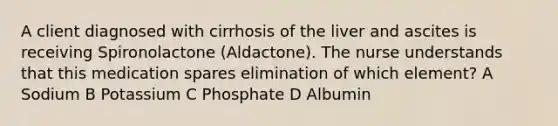 A client diagnosed with cirrhosis of the liver and ascites is receiving Spironolactone (Aldactone). The nurse understands that this medication spares elimination of which element? A Sodium B Potassium C Phosphate D Albumin