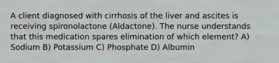 A client diagnosed with cirrhosis of the liver and ascites is receiving spironolactone (Aldactone). The nurse understands that this medication spares elimination of which element? A) Sodium B) Potassium C) Phosphate D) Albumin