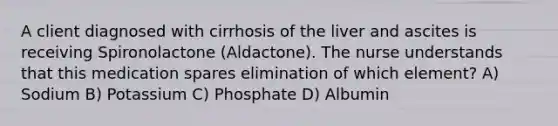 A client diagnosed with cirrhosis of the liver and ascites is receiving Spironolactone (Aldactone). The nurse understands that this medication spares elimination of which element? A) Sodium B) Potassium C) Phosphate D) Albumin