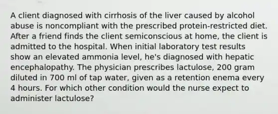 A client diagnosed with cirrhosis of the liver caused by alcohol abuse is noncompliant with the prescribed protein-restricted diet. After a friend finds the client semiconscious at home, the client is admitted to the hospital. When initial laboratory test results show an elevated ammonia level, he's diagnosed with hepatic encephalopathy. The physician prescribes lactulose, 200 gram diluted in 700 ml of tap water, given as a retention enema every 4 hours. For which other condition would the nurse expect to administer lactulose?