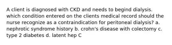 A client is diagnosed with CKD and needs to begind dialysis. which condition entered on the clients medical record should the nurse recognize as a contraindication for peritoneal dialysis? a. nephrotic syndrome history b. crohn's disease with colectomy c. type 2 diabetes d. latent hep C