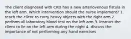 The client diagnosed with CKD has a new arteriovenous fistula in the left arm. Which intervention should the nurse implement? 1. teach the client to carry heavy objects with the right arm 2. perform all laboratory blood test on the left arm 3. instruct the client to lie on the left arm during the night 4. discuss the importance of not performing any hand exercises