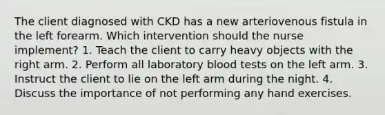 The client diagnosed with CKD has a new arteriovenous fistula in the left forearm. Which intervention should the nurse implement? 1. Teach the client to carry heavy objects with the right arm. 2. Perform all laboratory blood tests on the left arm. 3. Instruct the client to lie on the left arm during the night. 4. Discuss the importance of not performing any hand exercises.