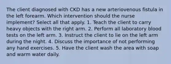 The client diagnosed with CKD has a new arteriovenous fistula in the left forearm. Which intervention should the nurse implement? Select all that apply. 1. Teach the client to carry heavy objects with the right arm. 2. Perform all laboratory blood tests on the left arm. 3. Instruct the client to lie on the left arm during the night. 4. Discuss the importance of not performing any hand exercises. 5. Have the client wash the area with soap and warm water daily.