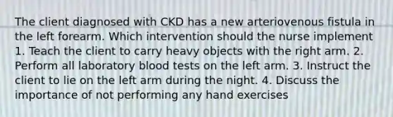 The client diagnosed with CKD has a new arteriovenous fistula in the left forearm. Which intervention should the nurse implement 1. Teach the client to carry heavy objects with the right arm. 2. Perform all laboratory blood tests on the left arm. 3. Instruct the client to lie on the left arm during the night. 4. Discuss the importance of not performing any hand exercises