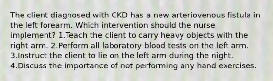 The client diagnosed with CKD has a new arteriovenous ﬁstula in the left forearm. Which intervention should the nurse implement? 1.Teach the client to carry heavy objects with the right arm. 2.Perform all laboratory blood tests on the left arm. 3.Instruct the client to lie on the left arm during the night. 4.Discuss the importance of not performing any hand exercises.