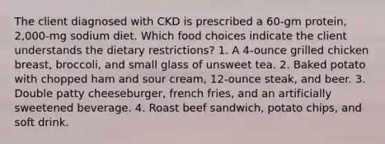 The client diagnosed with CKD is prescribed a 60-gm protein, 2,000-mg sodium diet. Which food choices indicate the client understands the dietary restrictions? 1. A 4-ounce grilled chicken breast, broccoli, and small glass of unsweet tea. 2. Baked potato with chopped ham and sour cream, 12-ounce steak, and beer. 3. Double patty cheeseburger, french fries, and an artificially sweetened beverage. 4. Roast beef sandwich, potato chips, and soft drink.