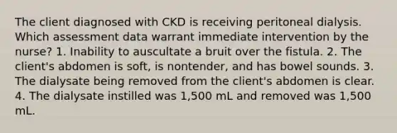 The client diagnosed with CKD is receiving peritoneal dialysis. Which assessment data warrant immediate intervention by the nurse? 1. Inability to auscultate a bruit over the fistula. 2. The client's abdomen is soft, is nontender, and has bowel sounds. 3. The dialysate being removed from the client's abdomen is clear. 4. The dialysate instilled was 1,500 mL and removed was 1,500 mL.