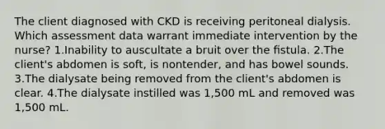 The client diagnosed with CKD is receiving peritoneal dialysis. Which assessment data warrant immediate intervention by the nurse? 1.Inability to auscultate a bruit over the ﬁstula. 2.The client's abdomen is soft, is nontender, and has bowel sounds. 3.The dialysate being removed from the client's abdomen is clear. 4.The dialysate instilled was 1,500 mL and removed was 1,500 mL.