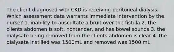 The client diagnosed with CKD is receiving peritoneal dialysis. Which assessment data warrants immediate intervention by the nurse? 1. inability to auscultate a bruit over the fistula 2. the clients abdomen is soft, nontender, and has bowel sounds 3. the dialysate being removed from the clients abdomen is clear 4. the dialysate instilled was 1500mL and removed was 1500 mL