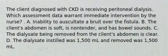 The client diagnosed with CKD is receiving peritoneal dialysis. Which assessment data warrant immediate intervention by the nurse? . A. Inability to auscultate a bruit over the fistula. B. The client's abdomen is soft, is nontender, and has bowel sounds. C. The dialysate being removed from the client's abdomen is clear. D. The dialysate instilled was 1,500 mL and removed was 1,500 mL.