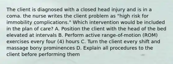 The client is diagnosed with a closed head injury and is in a coma. the nurse writes the client problem as "high risk for immobility complications." Which intervention would be included in the plan of care? A. Position the client with the head of the bed elevated at intervals B. Perform active range-of-motion (ROM) exercises every four (4) hours C. Turn the client every shift and massage bony prominences D. Explain all procedures to the client before performing them