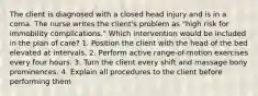 The client is diagnosed with a closed head injury and is in a coma. The nurse writes the client's problem as "high risk for immobility complications." Which intervention would be included in the plan of care? 1. Position the client with the head of the bed elevated at intervals. 2. Perform active range-of-motion exercises every four hours. 3. Turn the client every shift and massage bony prominences. 4. Explain all procedures to the client before performing them