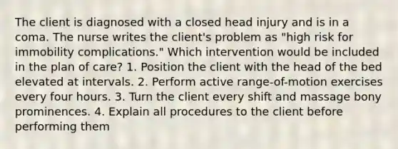 The client is diagnosed with a closed head injury and is in a coma. The nurse writes the client's problem as "high risk for immobility complications." Which intervention would be included in the plan of care? 1. Position the client with the head of the bed elevated at intervals. 2. Perform active range-of-motion exercises every four hours. 3. Turn the client every shift and massage bony prominences. 4. Explain all procedures to the client before performing them