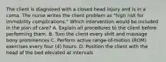 The client is diagnosed with a closed head injury and is in a coma. The nurse writes the client problem as "high risk for immobility complications." Which intervention would be included in the plan of care? A. Explain all procedures to the client before performing them. B. Turn the client every shift and massage bony prominences C. Perform active range-of-motion (ROM) exercises every four (4) hours. D. Position the client with the head of the bed elevated at intervals