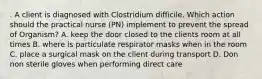 . A client is diagnosed with Clostridium difficile. Which action should the practical nurse (PN) implement to prevent the spread of Organism? A. keep the door closed to the clients room at all times B. where is particulate respirator masks when in the room C. place a surgical mask on the client during transport D. Don non sterile gloves when performing direct care