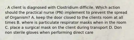 . A client is diagnosed with Clostridium difficile. Which action should the practical nurse (PN) implement to prevent the spread of Organism? A. keep the door closed to the clients room at all times B. where is particulate respirator masks when in the room C. place a surgical mask on the client during transport D. Don non sterile gloves when performing direct care