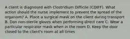 A client is diagnosed with Clostridium Difficile (CDIFF). What action should the nurse implement to prevent the spread of the organism? A. Place a surgical mask on the client during transport B. Don non-sterile gloves when performing direct care C. Wear a particular respirator mask when in the room D. Keep the door closed to the client's room at all times