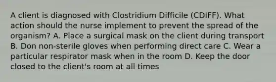 A client is diagnosed with Clostridium Difficile (CDIFF). What action should the nurse implement to prevent the spread of the organism? A. Place a surgical mask on the client during transport B. Don non-sterile gloves when performing direct care C. Wear a particular respirator mask when in the room D. Keep the door closed to the client's room at all times