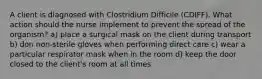 A client is diagnosed with Clostridium Difficile (CDIFF). What action should the nurse implement to prevent the spread of the organism? a) place a surgical mask on the client during transport b) don non-sterile gloves when performing direct care c) wear a particular respirator mask when in the room d) keep the door closed to the client's room at all times