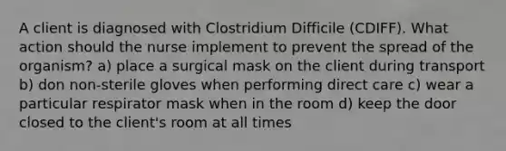 A client is diagnosed with Clostridium Difficile (CDIFF). What action should the nurse implement to prevent the spread of the organism? a) place a surgical mask on the client during transport b) don non-sterile gloves when performing direct care c) wear a particular respirator mask when in the room d) keep the door closed to the client's room at all times