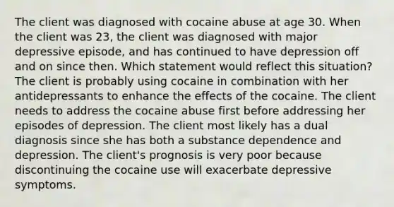 The client was diagnosed with cocaine abuse at age 30. When the client was 23, the client was diagnosed with major depressive episode, and has continued to have depression off and on since then. Which statement would reflect this situation? The client is probably using cocaine in combination with her antidepressants to enhance the effects of the cocaine. The client needs to address the cocaine abuse first before addressing her episodes of depression. The client most likely has a dual diagnosis since she has both a substance dependence and depression. The client's prognosis is very poor because discontinuing the cocaine use will exacerbate depressive symptoms.