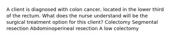 A client is diagnosed with colon cancer, located in the lower third of the rectum. What does the nurse understand will be the surgical treatment option for this client? Colectomy Segmental resection Abdominoperineal resection A low colectomy