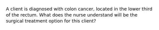 A client is diagnosed with colon cancer, located in the lower third of the rectum. What does the nurse understand will be the surgical treatment option for this client?